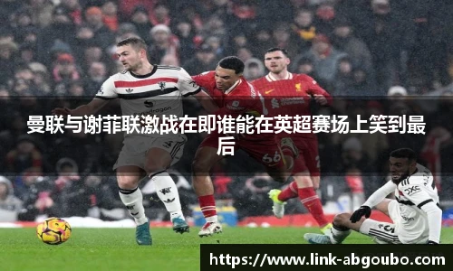 曼联与谢菲联激战在即谁能在英超赛场上笑到最后
